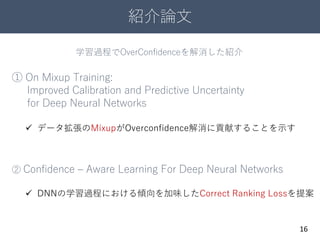 紹介論文
16
① On Mixup Training:
Improved Calibration and Predictive Uncertainty
for Deep Neural Networks
② Confidence – Aware Learning For Deep Neural Networks
 データ拡張のMixupがOverconfidence解消に貢献することを示す
 DNNの学習過程における傾向を加味したCorrect Ranking Lossを提案
学習過程でOverConfidenceを解消した紹介
 