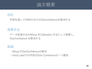 論文概要
18
データ拡張手法のMixup をCalibration 手法として提案し，
OverConfidence を解消する
目的
学習を通してDNNの出力のOverconfidenceを解消する
提案手法
結論
・MixupでOverConfidenceの解消
・Hard Labelでの学習がOver Confidenceの一つ要因
 