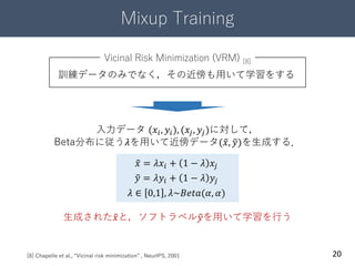 Mixup Training
20
訓練データのみでなく，その近傍も用いて学習をする
[8] Chapelle et al., “Vicinal risk minimization” , NeurIPS, 2001
𝑥 = 𝜆𝑥𝑖 + 1 − 𝜆 𝑥𝑗
𝑦 = 𝜆𝑦𝑖 + 1 − 𝜆 𝑦𝑗
𝜆 ∈ 0,1 , 𝜆~𝐵𝑒𝑡𝑎(𝛼, 𝛼)
入力データ (𝑥𝑖, 𝑦𝑖), (𝑥𝑗, 𝑦𝑗)に対して，
Beta分布に従う𝜆を用いて近傍データ( 𝑥, 𝑦)を生成する．
Vicinal Risk Minimization (VRM) [8]
生成された 𝑥と，ソフトラベル 𝑦を用いて学習を行う
 