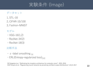 実験条件 (Image)
22
データセット
1, STL-10
2, CIFAR-10/100
3, Fashion-MNIST
モデル
・VGG-16(1,2)
・ResNet-34(2)
・ResNet-18(3)
比較手法
・ε-label smoothing [9]
・ERL(Entropy-regularized loss)[10]
[9] Szegedy et al., “Rethinking the inception architecture for computer vision” , IEEE, 2016
[10] Pereyra et al., “Regularizing neural networks by penalizing confident output distributions”, ICLR, 2017
 