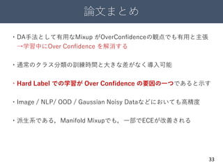 論文まとめ
33
・DA手法として有用なMixup がOverConfidenceの観点でも有用と主張
→学習中にOver Confidence を解消する
・通常のクラス分類の訓練時間と大きな差がなく導入可能
・Hard Label での学習が Over Confidence の要因の一つであると示す
・Image / NLP/ OOD / Gaussian Noisy Dataなどにおいても高精度
・派生系である，Manifold Mixupでも，一部でECEが改善される
 