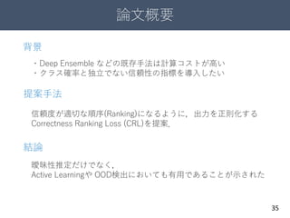 論文概要
35
信頼度が適切な順序(Ranking)になるように，出力を正則化する
Correctness Ranking Loss (CRL)を提案．
・Deep Ensemble などの既存手法は計算コストが高い
・クラス確率と独立でない信頼性の指標を導入したい
曖昧性推定だけでなく，
Active Learningや OOD検出においても有用であることが示された
背景
提案手法
結論
 