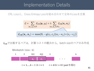 Implementation Details
41
𝒙𝒊 𝒙j ・・・
Minibatch (size : b)
1 2 3(i) 4(j) 5 b
𝑖 = 1, … 𝑏 − 1 は 𝑖 + 1 𝑖 = 𝑏は𝑖 = 0と𝑝𝑎𝑖𝑟を組む
CRL Lossと，Cross Entropy Lossを組み合わせて全体のLossを定義
𝐿 𝐶𝑅で比較するペアは，計算コストの観点から，batch sizeのペアのみ作成
 