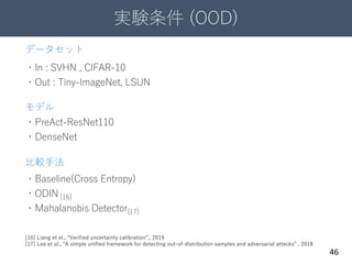 実験条件 (OOD)
46
データセット
・In : SVHN , CIFAR-10
・Out : Tiny-ImageNet, LSUN
モデル
・PreAct-ResNet110
・DenseNet
比較手法
・Baseline(Cross Entropy)
・ODIN [16]
・Mahalanobis Detector[17]
[16] Liang et al., “Verified uncertainty calibration”,, 2019
[17] Lee et al., “A simple unified framework for detecting out-of-distribution samples and adversarial attacks” , 2018
 