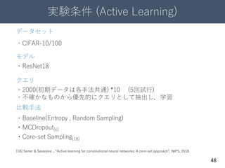 実験条件 (Active Learning)
48
データセット
・CIFAR-10/100
モデル
・ResNet18
比較手法
・Baseline(Entropy , Random Sampling)
・MCDropout[6]
・Core-set Sampling[18]
[18] Sener & Savarese ., “Active learning for convolutional neural networks: A core-set approach”, NIPS, 2018
クエリ
・2000(初期データは各手法共通) *10 (5回試行)
・不確かなものから優先的にクエリとして抽出し，学習
 