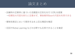 論文まとめ
50
・訓練時の正解率に基づいた信頼度の正則化を行うCRLを提案
→信頼性の尺度を新たに定義せず，事後確率Baseの尺度を利用できる
・曖昧性推定において既存手法を上回る精度を確認
・OODやActive Learning などの分野でも応用できることを確認
 