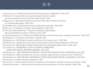 参考
51
[1] Levinson et al., “Towards Fully Autonomous Driving: Systems and Algorithms”, iEEE, 2011
[2] Miotto et al., “Deep patient: an unsupervised representation to predict
the future of patients from the electronic health records”, 2016
[3] Nguyen et al., “Deep Neural Networks are Easily Fooled: High Confidence Predictions
for Unrecognizable Images”, IEEE, 2015
[4] Goodfellow et al., “Explaining and Harnessing Adversarial Examples”, ICLR, 2015
[5] Guo et al., “On Calibration of Modern Neural Networks”, ICML, 2017
[6] Yarin Gal, Zoubin Ghahramani, “Dropout as a Bayesian Approximation:
Representing Model Uncertainty in Deep Learning”, 2016
[7] Lakshminarayanan et al., “Simple and Scalable Predictive Uncertainty Estimation using Deep Ensembles ”, NIPS, 2017
[8] Chapelle et al., “Vicinal risk minimization” , NeurIPS, 2001
[9] Szegedy et al., “Rethinking the inception architecture for computer vision” , IEEE, 2016
[10] Pereyra et al., “Regularizing neural networks by penalizing confident output distributions”, ICLR, 2017
[11] Verma et al., “Manifold Mixup: Better Representations by Interpolating Hidden States”, ICML, 2019
[12] Toneva et al., “AN EMPIRICAL STUDY OF EXAMPLE FORGETTING
DURING DEEP NEURAL NETWORK LEARNING”, ICLR, 2019
[13] Geifman et al., “BIAS-REDUCED UNCERTAINTY ESTIMATION FOR DEEP NEURAL CLASSIFIERS”, ICLR, 2019
[14] Kendall et al., “What uncertainties do we need in bayesian deep learning for computer vision?”, NIPS, 2017
[15] Geifman et al., “BIAS-REDUCED UNCERTAINTY ESTIMATION FOR DEEP NEURAL CLASSIFIERS”, ICLR, 2019
[16] Liang et al., “Verified uncertainty calibration”,, 2019
[17] Lee et al., “A simple unified framework for detecting out-of-distribution samples and adversarial attacks” , 2018
[18] Sener & Savarese ., “Active learning for convolutional neural networks: A core-set approach”, NIPS, 2018
 