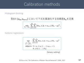 Calibration methods
57
Histogram binning
Isotonic regression
[0] Guo et al., “On Calibration of Modern Neural Networks”, ICML, 2017
各bin 𝑎 𝑚, 𝑎 𝑚+1 において下式を最適化する信頼度𝜃 𝑚を定義
(binary setting)
 