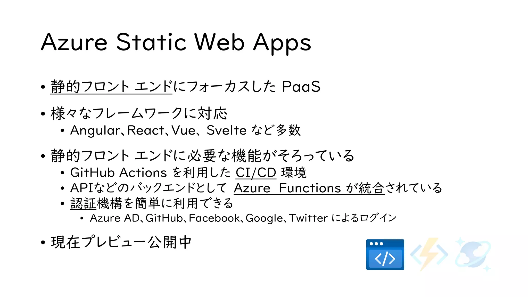 Azure Static Web Apps
• 静的フロント エンドにフォーカスした PaaS
• 様々なフレームワークに対応
• Angular、React、Vue、 Svelte など多数
• 静的フロント エンドに必要な機能がそろっている
• GitHub Actions を利用した CI/CD 環境
• APIなどのバックエンドとして Azure Functions が統合されている
• 認証機構を簡単に利用できる
• Azure AD、GitHub、Facebook、Google、Twitter によるログイン
• 現在プレビュー公開中
 