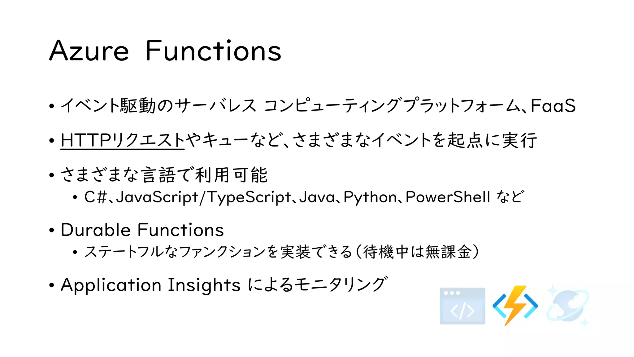 Azure Functions
• イベント駆動のサーバレス コンピューティングプラットフォーム、FaaS
• HTTPリクエストやキューなど、さまざまなイベントを起点に実行
• さまざまな言語で利用可能
• C#、JavaScript/TypeScript、Java、Python、PowerShell など
• Durable Functions
• ステートフルなファンクションを実装できる（待機中は無課金）
• Application Insights によるモニタリング
 