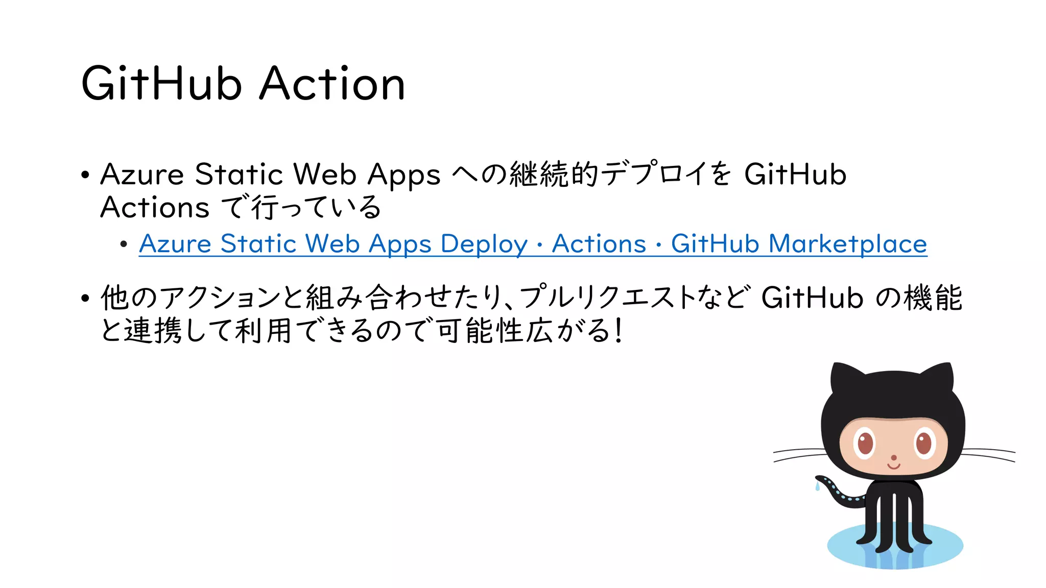 GitHub Action
• Azure Static Web Apps への継続的デプロイを GitHub
Actions で行っている
• Azure Static Web Apps Deploy · Actions · GitHub Marketplace
• 他のアクションと組み合わせたり、プルリクエストなど GitHub の機能
と連携して利用できるので可能性広がる！
 