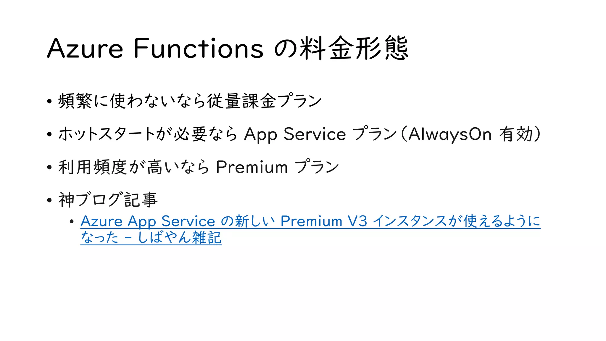 Azure Functions の料金形態
• 頻繁に使わないなら従量課金プラン
• ホットスタートが必要なら App Service プラン（AlwaysOn 有効）
• 利用頻度が高いなら Premium プラン
• 神ブログ記事
• Azure App Service の新しい Premium V3 インスタンスが使えるように
なった - しばやん雑記
 