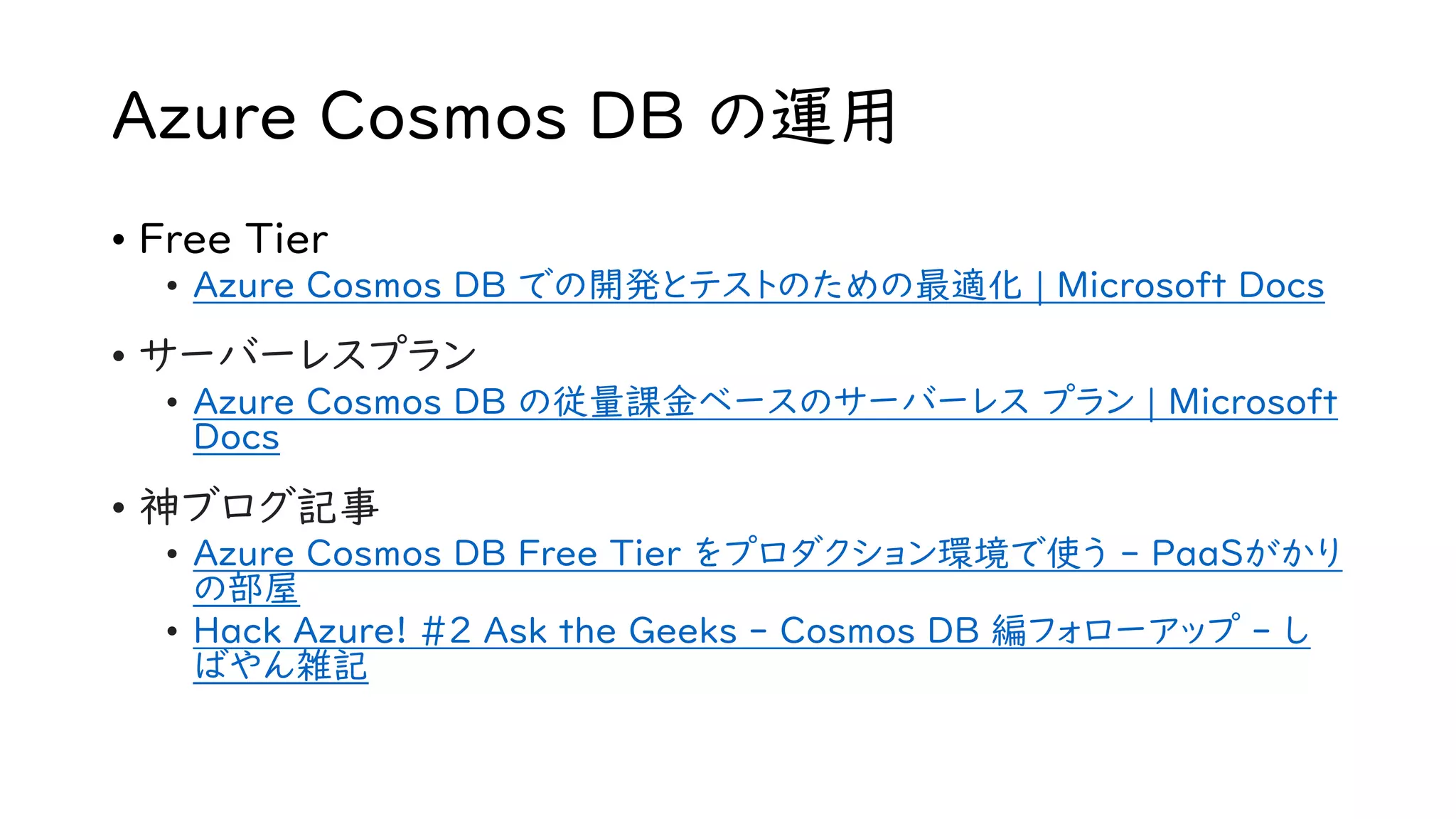 Azure Cosmos DB の運用
• Free Tier
• Azure Cosmos DB での開発とテストのための最適化 | Microsoft Docs
• サーバーレスプラン
• Azure Cosmos DB の従量課金ベースのサーバーレス プラン | Microsoft
Docs
• 神ブログ記事
• Azure Cosmos DB Free Tier をプロダクション環境で使う - PaaSがかり
の部屋
• Hack Azure! #2 Ask the Geeks - Cosmos DB 編フォローアップ - し
ばやん雑記
 
