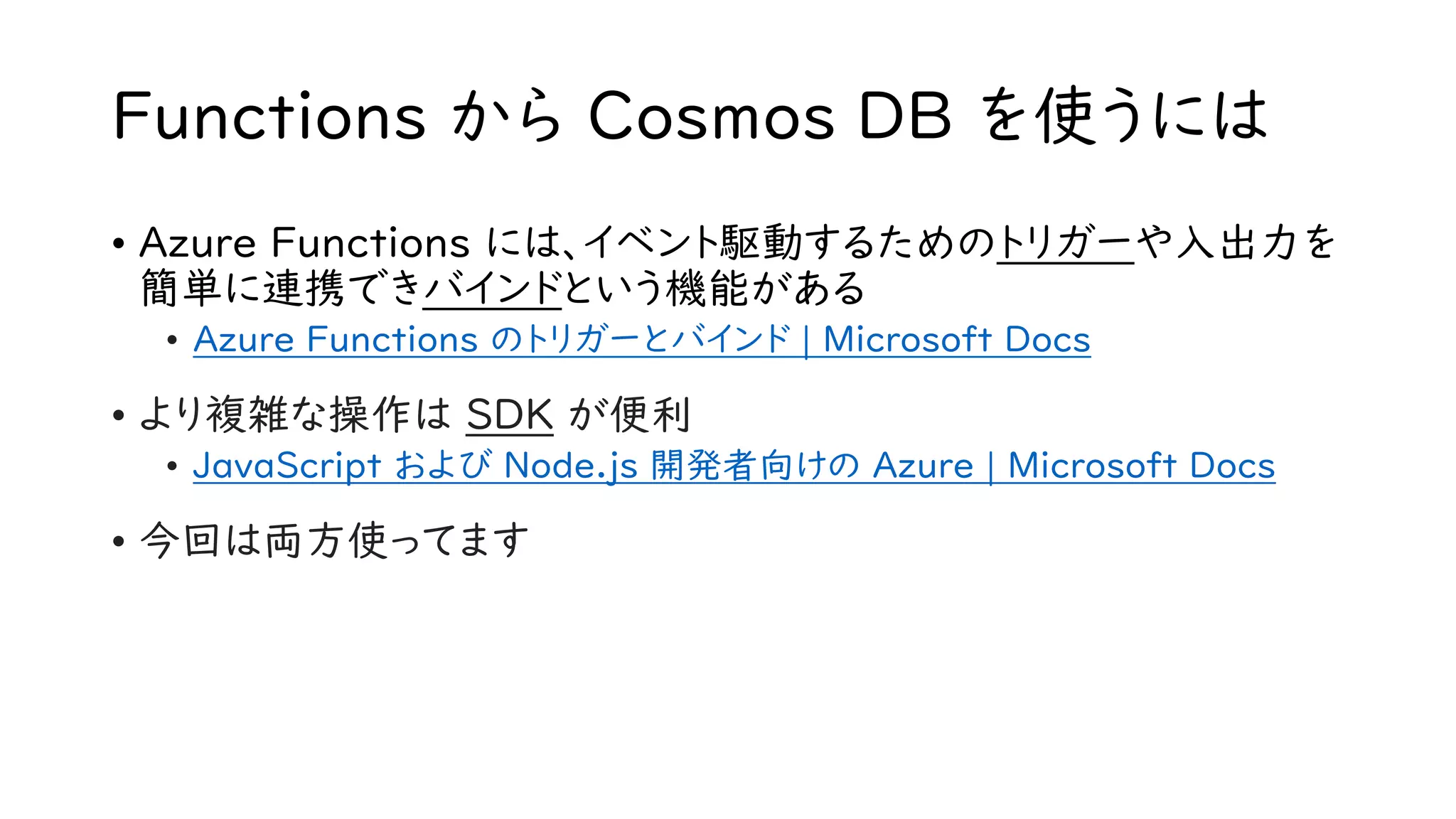 Functions から Cosmos DB を使うには
• Azure Functions には、イベント駆動するためのトリガーや入出力を
簡単に連携できバインドという機能がある
• Azure Functions のトリガーとバインド | Microsoft Docs
• より複雑な操作は SDK が便利
• JavaScript および Node.js 開発者向けの Azure | Microsoft Docs
• 今回は両方使ってます
 