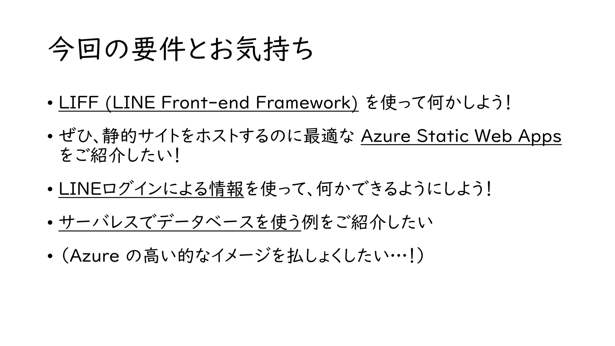 今回の要件とお気持ち
• LIFF (LINE Front-end Framework) を使って何かしよう！
• ぜひ、静的サイトをホストするのに最適な Azure Static Web Apps
をご紹介したい！
• LINEログインによる情報を使って、何かできるようにしよう！
• サーバレスでデータベースを使う例をご紹介したい
• （Azure の高い的なイメージを払しょくしたい…！）
 