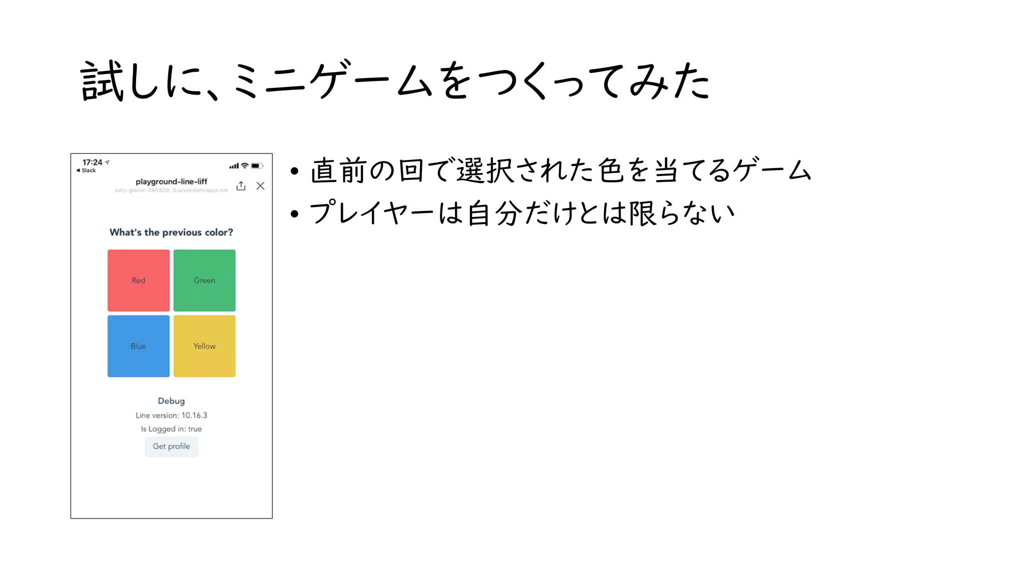 試しに、ミニゲームをつくってみた
• 直前の回で選択された色を当てるゲーム
• プレイヤーは自分だけとは限らない
 