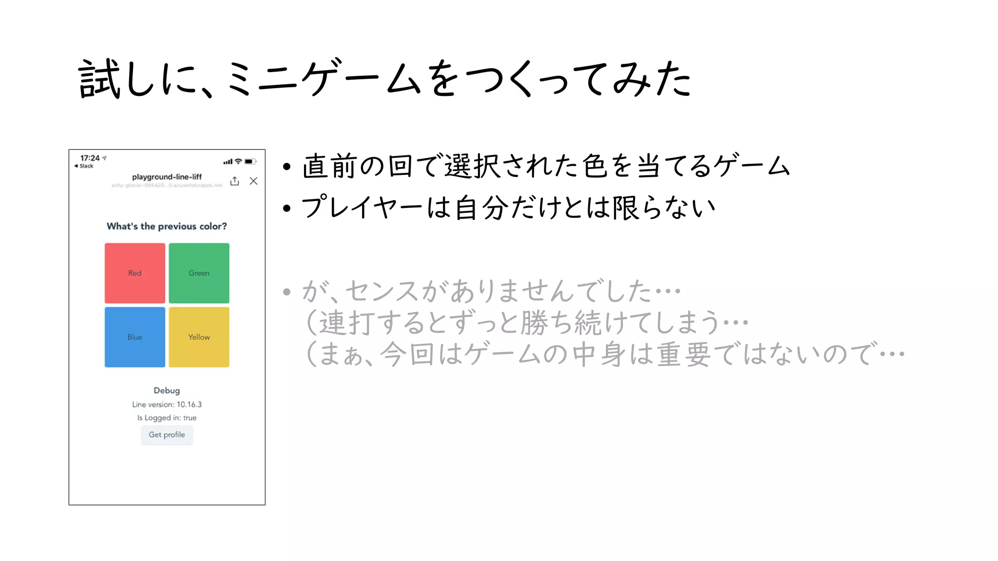 試しに、ミニゲームをつくってみた
• 直前の回で選択された色を当てるゲーム
• プレイヤーは自分だけとは限らない
• が、センスがありませんでした…
（連打するとずっと勝ち続けてしまう…
（まぁ、今回はゲームの中身は重要ではないので…
 