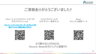 Air ビジネスツールズ 
UXデザイナー採用サイト 
ご清聴ありがとうございました!! 
56
「Airレジ ハンディ」セルフオーダーの立ち上げ初
期の「ブレない価値の軸」の作り方 
リクルート Air ビジネスツールズ プロ
ダクトデザイン | note 
より踏み込んだQ&Aは、 
Discord、Meetyのカジュアル面談で!! 
Meety 
カジュアル面談ページ 
 