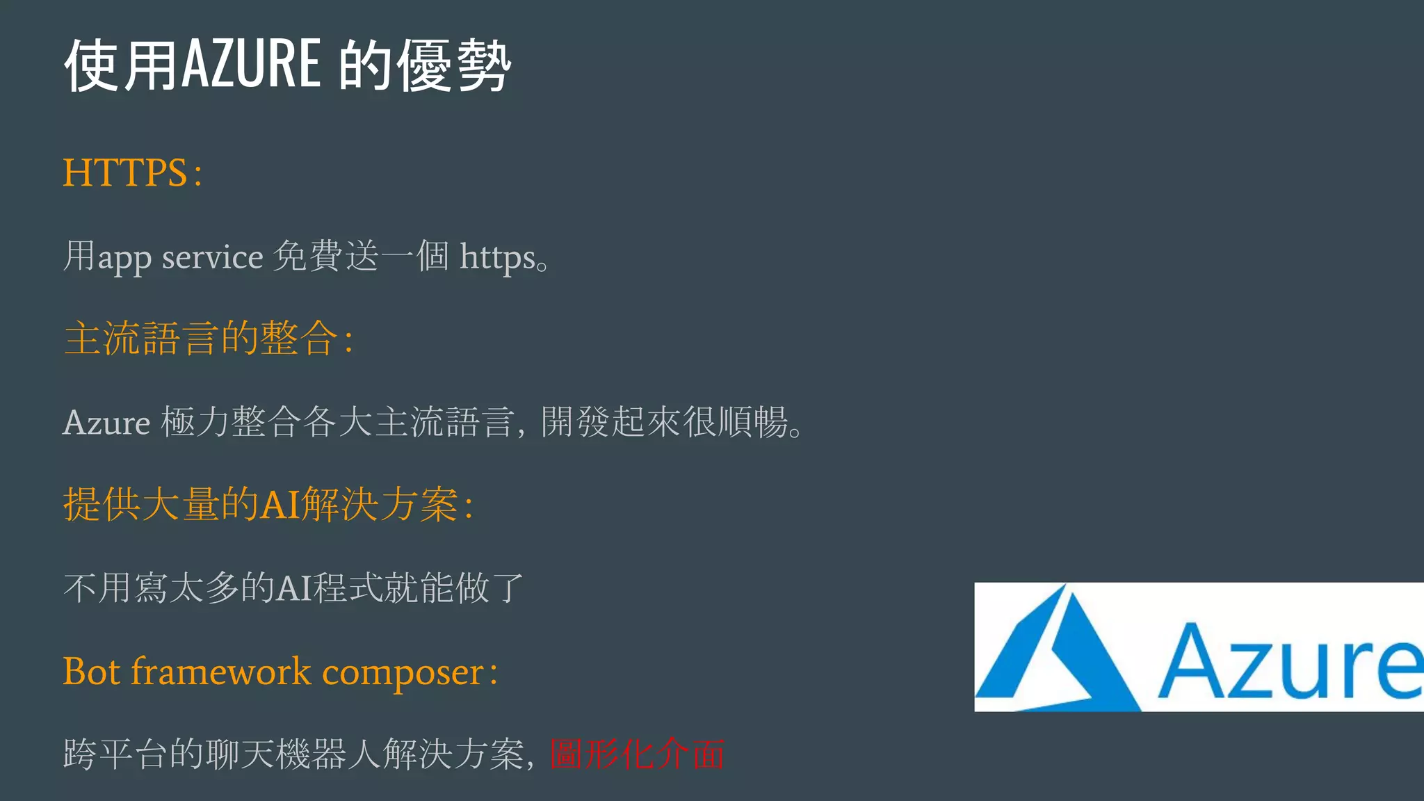 使用AZURE 的優勢
HTTPS：
用app service 免費送一個 https。
主流語言的整合：
Azure 極力整合各大主流語言，開發起來很順暢。
提供大量的AI解決方案：
不用寫太多的AI程式就能做了
Bot framework composer：
跨平台的聊天機器人解決方案，圖形化介面
 
