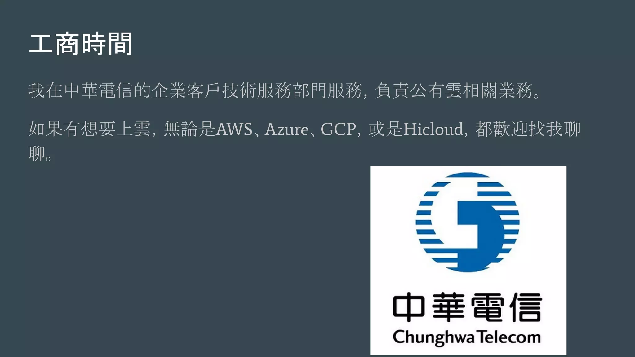 工商時間
我在中華電信的企業客戶技術服務部門服務，負責公有雲相關業務。
如果有想要上雲，無論是AWS、Azure、GCP，或是Hicloud，都歡迎找我聊
聊。
 