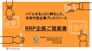 1Copyrights @2020 Link and Partners inc. All Rights Reserved.
RRP企画ご提案書
株式会社リンクアンドパートナーズ
東京都渋谷区渋谷2-12-9
エスティ青山ビル1F～3F
TEL:03-5468-9902
FAX:03-5468-9913
ﾊﾞｽﾞらせることに特化した、
次世代型企業プレスリリース
 