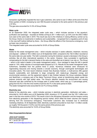 transaction significantly impacted the rise in gas customers, who came to over 2 million at the end of the first
three quarters of 2020, increasing by over 550 thousand compared to the same period in the previous year
(+37.8%).
The gas area accounted for 31.0% of Group Ebitda.
Water cycle
At 30 September 2020, the integrated water cycle area – which includes services in the aqueduct,
purification and sewerage – recorded an Ebitda coming to 201.1 million euro, up 0.6% over the 200.0 million
euro seen at the same date in 2019. This result was due to the initiatives in raising efficiency carried out by
the Group: thanks to investments in resilience and sustainability – recognised from a regulatory point of view
in the new tariff method defined by Arera – the Group offset the effects of the Coronavirus emergency, such
as lower new connections.
The integrated water cycle area accounted for 24.9% of Group Ebitda.
Waste
Ebitda for the waste management area – which includes services in waste collection, treatment, recovery
and disposal – settled at 183.3 million euro at 30 September 2020, compared to the 192.0 million recorded at
the same date one year earlier. The halt in production during the lockdown caused a decrease in the Group’s
activities, like all other international operators in this sector. However, Hera succeeded in significantly
compensating for the fall in demand thanks to the wide and diversified set of plants it can rely on. The Group
– which is the nation’s leader in the waste management sector – thus managed to keep the fall in special
waste to 1.8%, while volumes of municipal waste dropped by 6.1%. Results for the waste management area,
furthermore, benefitted from the positive trend in prices. Numerous initiatives were introduced for
regenerating resources and moving towards a circular economy, through avant-garde technologies and
innovative plants. The most recent initiatives include Hera Business Solution, a multi-service offer geared
towards sustainability and dedicated to large companies with ready-to-go integrated energy and
environmental solutions, and the agreement signed in late October between the Group subsidiary Aliplast
and NextChem, a company part of the Maire Tecnimont Group, aimed at transforming plastic waste into
polymer products with high added value. The Group’s attention towards the environment and reusing
resources was also confirmed by the increase seen in sorted waste, which was up 1.3 percentage points,
going from 63.4% in the first nine months of 2019 to 64.7% in the same period of 2020.
The waste management area accounted for 22.7% of Group Ebitda.
Electricity area
Ebitda for the electricity area – which includes services in electricity generation, distribution and sales –
amounted to 144.8 million euro at 30 September 2020, showing a 12.1% growth over the 129.1 million euro
seen in the first nine months of 2019. This result is due to the Ascopiave transaction and the margins coming
from electricity generation in the dispatching service market, which offset the lower volumes and margins
deriving from the Coronavirus emergency. Free-market customers also increased due to reinforced
marketing initiatives. At 30 September 2020, electricity customers amounted to more than 1.3 million overall,
up roughly 150 thousand (+12.6%) over the same period of the previous year.
The electricity area accounted for 18.0% of Group Ebitda.
https://eng.gruppohera.it/group/
JENS KLINT HANSEN
Head of Investor Relations
Ph.: + 39 051 287 737
email: jens.hansen@gruppohera.it
 