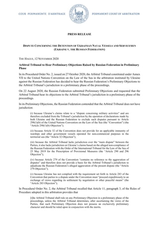 PRESS RELEASE
DISPUTE CONCERNING THE DETENTION OF UKRAINIAN NAVAL VESSELS AND SERVICEMEN
(UKRAINE V. THE RUSSIAN FEDERATION)
THE HAGUE, 12 NOVEMBER 2020
Arbitral Tribunal to Hear Preliminary Objections Raised by Russian Federation in Preliminary
Phase
In its Procedural Order No. 2, issued on 27 October 2020, the Arbitral Tribunal constituted under Annex
VII to the United Nations Convention on the Law of the Sea in the arbitration instituted by Ukraine
against the Russian Federation has decided to hear the Russian Federation’s Preliminary Objections to
the Arbitral Tribunal’s jurisdiction in a preliminary phase of the proceedings.
On 22 August 2020, the Russian Federation submitted Preliminary Objections and requested that the
Arbitral Tribunal hear its objections to the Arbitral Tribunal’s jurisdiction in a preliminary phase of the
proceedings.
In its Preliminary Objections, the Russian Federation contended that the Arbitral Tribunal does not have
jurisdiction:
(i) because Ukraine’s claims relate to a “dispute concerning military activities” and are
therefore excluded from the Tribunal’s jurisdiction by the operation of declarations made by
both Ukraine and the Russian Federation to exclude such disputes pursuant to Article
298(1)(b) of the United Nations Convention on the Law of the Sea (the “Convention”) (the
“Article 298(1)(b) Objection”);
(ii) because Article 32 of the Convention does not provide for an applicable immunity of
warships and other government vessels operated for non-commercial purposes in the
territorial sea (the “Article 32 Objection”);
(iii) because the Arbitral Tribunal lacks jurisdiction over the “main dispute” between the
Parties, it also lacks jurisdiction on Ukraine’s claims based on the alleged non-compliance of
the Russian Federation with the Order of the International Tribunal for the Law of the Sea of
25 May 2019 for the Prescription of Provisional Measures (the “Article 290 and 296
Objection”);
(iv) because Article 279 of the Convention “contains no reference to the aggravation of
disputes” and therefore does not provide a basis for the Arbitral Tribunal’s jurisdiction to
adjudicate the Russian Federation’s alleged aggravation of the present dispute (the “Article
279 Objection”);
(v) because Ukraine has not complied with the requirement set forth in Article 283 of the
Convention that parties to a dispute under the Convention must “proceed expeditiously to an
exchange of views regarding its settlement by negotiation or other peaceful means” (the
“Article 283 Objection”);
In Procedural Order No. 2, the Arbitral Tribunal recalled that Article 11, paragraph 3, of the Rules of
Procedure adopted in this arbitration provides that
[t]he Arbitral Tribunal shall rule on any Preliminary Objection in a preliminary phase of the
proceedings, unless the Arbitral Tribunal determines, after ascertaining the views of the
Parties, that such Preliminary Objection does not possess an exclusively preliminary
character and should be ruled upon in conjunction with the merits.
 
