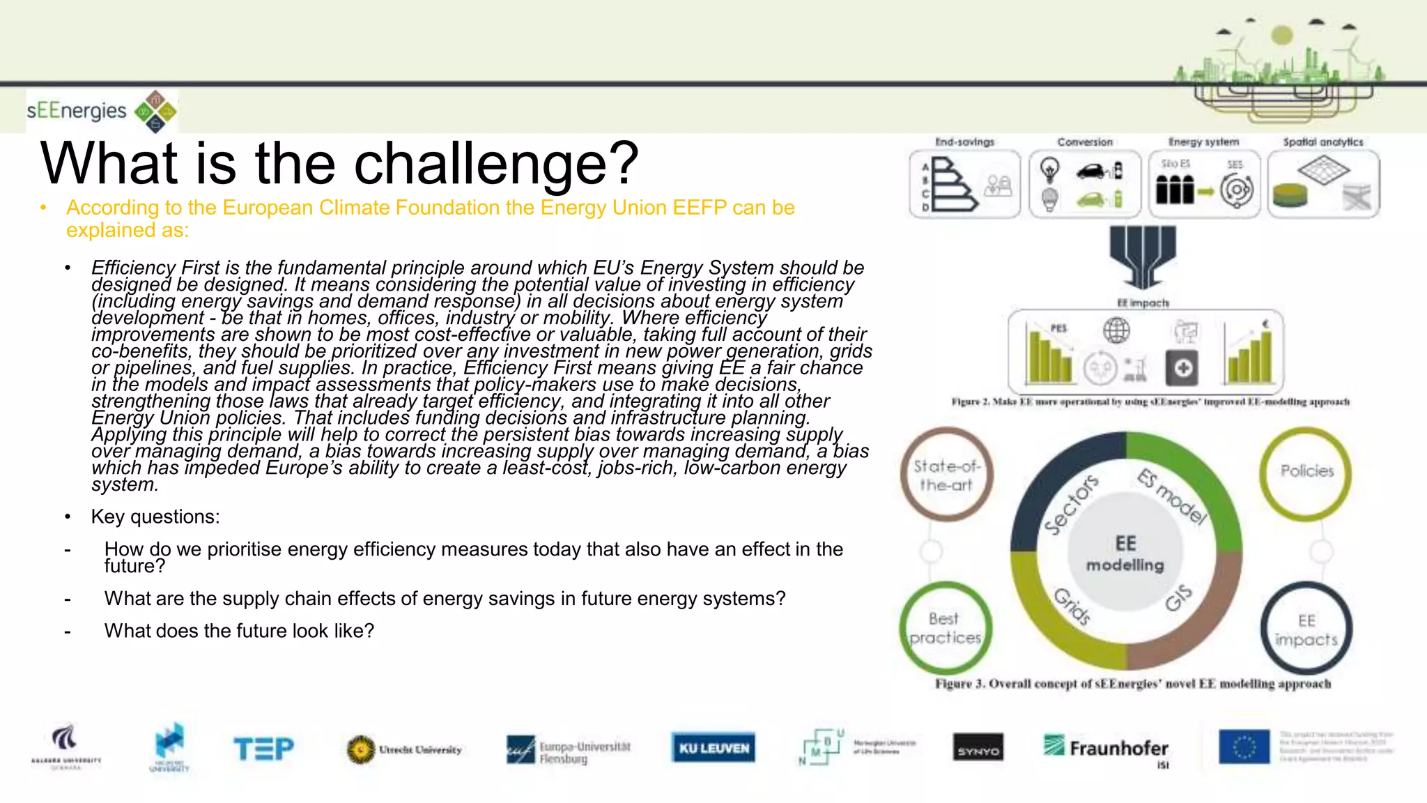 What is the challenge?
• Efficiency First is the fundamental principle around which EU’s Energy System should be
designed be designed. It means considering the potential value of investing in efficiency
(including energy savings and demand response) in all decisions about energy system
development - be that in homes, offices, industry or mobility. Where efficiency
improvements are shown to be most cost-effective or valuable, taking full account of their
co-benefits, they should be prioritized over any investment in new power generation, grids
or pipelines, and fuel supplies. In practice, Efficiency First means giving EE a fair chance
in the models and impact assessments that policy-makers use to make decisions,
strengthening those laws that already target efficiency, and integrating it into all other
Energy Union policies. That includes funding decisions and infrastructure planning.
Applying this principle will help to correct the persistent bias towards increasing supply
over managing demand, a bias towards increasing supply over managing demand, a bias
which has impeded Europe’s ability to create a least-cost, jobs-rich, low-carbon energy
system.
• Key questions:
- How do we prioritise energy efficiency measures today that also have an effect in the
future?
- What are the supply chain effects of energy savings in future energy systems?
- What does the future look like?
sEEnergies 24
• According to the European Climate Foundation the Energy Union EEFP can be
explained as:
 
