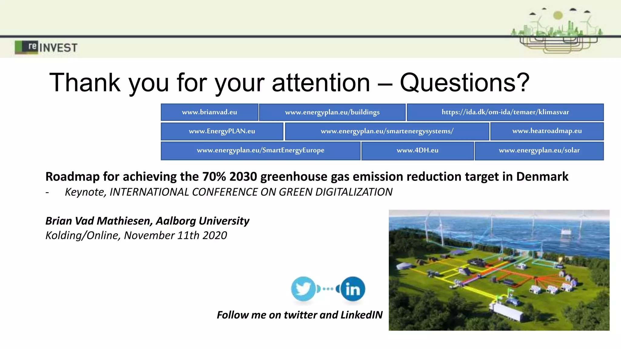 Thank you for your attention – Questions?
Follow me on twitter and LinkedIN
Roadmap for achieving the 70% 2030 greenhouse gas emission reduction target in Denmark
- Keynote, INTERNATIONAL CONFERENCE ON GREEN DIGITALIZATION
Brian Vad Mathiesen, Aalborg University
Kolding/Online, November 11th 2020
www.EnergyPLAN.eu
www.4DH.eu
www.energyplan.eu/smartenergysystems/
www.brianvad.eu
www.energyplan.eu/solar
https://ida.dk/om-ida/temaer/klimasvar
www.heatroadmap.eu
www.energyplan.eu/SmartEnergyEurope
www.energyplan.eu/buildings
 