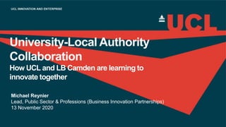 University-Local Authority
Collaboration
How UCL and LB Camden are learning to
innovate together
Michael Reynier
Lead, Public Sector & Professions (Business Innovation Partnerships)
13 November 2020
 