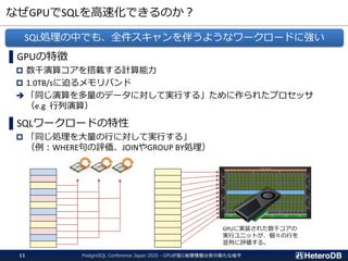 なぜGPUでSQLを高速化できるのか？
PostgreSQL Conference Japan 2020 - GPUが拓く地理情報分析の新たな地平11
▌GPUの特徴
 数千演算コアを搭載する計算能力
 1.0TB/sに迫るメモリバンド
➔ 「同じ演算を多量のデータに対して実行する」ために作られたプロセッサ
（e.g 行列演算）
▌SQLワークロードの特性
 「同じ処理を大量の行に対して実行する」
（例：WHERE句の評価、JOINやGROUP BY処理）
SQL処理の中でも、全件スキャンを伴うようなワークロードに強い
GPUに実装された数千コアの
実行ユニットが、個々の行を
並列に評価する。
 
