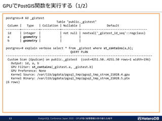 GPUでPostGIS関数を実行する（1/2）
postgres=# ¥d _gistest
Table "public._gistest"
Column | Type | Collation | Nullable | Default
--------+----------+-----------+----------+--------------------------------------
id | integer | | not null | nextval('_gistest_id_seq'::regclass)
a | geometry | | |
b | geometry | | |
postgres=# explain verbose select * from _gistest where st_contains(a,b);
QUERY PLAN
------------------------------------------------------------------------------------
Custom Scan (GpuScan) on public._gistest (cost=4251.50..4251.50 rows=1 width=196)
Output: id, a, b
GPU Filter: st_contains(_gistest.a, _gistest.b)
GPU Preference: None
Kernel Source: /var/lib/pgdata/pgsql_tmp/pgsql_tmp_strom_21028.4.gpu
Kernel Binary: /var/lib/pgdata/pgsql_tmp/pgsql_tmp_strom_21028.5.ptx
(6 rows)
PostgreSQL Conference Japan 2020 - GPUが拓く地理情報分析の新たな地平12
 