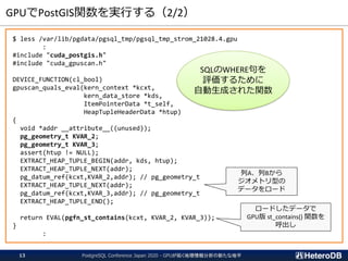 GPUでPostGIS関数を実行する（2/2）
$ less /var/lib/pgdata/pgsql_tmp/pgsql_tmp_strom_21028.4.gpu
:
#include "cuda_postgis.h"
#include "cuda_gpuscan.h"
DEVICE_FUNCTION(cl_bool)
gpuscan_quals_eval(kern_context *kcxt,
kern_data_store *kds,
ItemPointerData *t_self,
HeapTupleHeaderData *htup)
{
void *addr __attribute__((unused));
pg_geometry_t KVAR_2;
pg_geometry_t KVAR_3;
assert(htup != NULL);
EXTRACT_HEAP_TUPLE_BEGIN(addr, kds, htup);
EXTRACT_HEAP_TUPLE_NEXT(addr);
pg_datum_ref(kcxt,KVAR_2,addr); // pg_geometry_t
EXTRACT_HEAP_TUPLE_NEXT(addr);
pg_datum_ref(kcxt,KVAR_3,addr); // pg_geometry_t
EXTRACT_HEAP_TUPLE_END();
return EVAL(pgfn_st_contains(kcxt, KVAR_2, KVAR_3));
}
:
PostgreSQL Conference Japan 2020 - GPUが拓く地理情報分析の新たな地平13
列A、列Bから
ジオメトリ型の
データをロード
ロードしたデータで
GPU版 st_contains() 関数を
呼出し
SQLのWHERE句を
評価するために
自動生成された関数
 