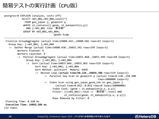 簡易テストの実行計画（CPU版）
PostgreSQL Conference Japan 2020 - GPUが拓く地理情報分析の新たな地平30
postgres=# EXPLAIN (analyze, costs off)
SELECT n03_001,n03_004,count(*)
FROM geo_japan j, geopoint p
WHERE st_contains(j.geom, st_makepoint(x,y))
AND j.n03_001 like '東京都’
GROUP BY n03_001,n03_004;
QUERY PLAN
----------------------------------------------------------------------------------------
Finalize GroupAggregate (actual time=24880.443..24880.682 rows=63 loops=1)
Group Key: j.n03_001, j.n03_004
-> Gather Merge (actual time=24880.430..24892.342 rows=299 loops=1)
Workers Planned: 4
Workers Launched: 4
-> Partial GroupAggregate (actual time=24855.860..24855.949 rows=60 loops=5)
Group Key: j.n03_001, j.n03_004
-> Sort (actual time=24855.846..24855.865 rows=529 loops=5)
Sort Key: j.n03_001, j.n03_004
Sort Method: quicksort Memory: 64kB
-> Nested Loop (actual time=50.124..24854.788 rows=529 loops=5)
-> Parallel Seq Scan on geopoint p (actual time=0.120..258.900
rows=2000000 loops=5)
-> Index Scan using geo_japan_geom_idx on geo_japan j
(actual time=0.012..0.012 rows=0 loops=10000000)
Index Cond: (geom ~ st_makepoint(p.x, p.y))
Filter: (((n03_001)::text ~~ '東京都'::text) AND
st_contains(geom, st_makepoint(p.x, p.y)))
Rows Removed by Filter: 0
Planning Time: 0.160 ms
Execution Time: 24892.586 ms
(22 rows)
 