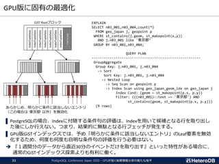 GPU版に固有の最適化
PostgreSQL Conference Japan 2020 - GPUが拓く地理情報分析の新たな地平32
▌ PostgreSQLの場合、Indexに付随する条件句の評価は、Indexを用いて候補となる行を取り出し
た後にしか行えない。つまり、結果的に無駄となる行フェッチが発生する。
▌ GPU版GiSTインデックスでは、予め「明らかに条件に該当しないエントリ」のLeaf要素を無効
化するため、何度も何度も自明な条件句の評価を行う必要はない。
➔ 『１週間分のデータから直近30分のイベントだけを取り出す』といった特性がある場合に、
通常のGiSTインデックス探索よりも有利に働く。
GiST Rootブロック
IndexTupleData
IndexTupleData
IndexTupleData
IndexTupleData
IndexTupleData
IndexTupleData
IndexTupleData
notinuse
EXPLAIN
SELECT n03_001,n03_004,count(*)
FROM geo_japan j, geopoint p
WHERE st_contains(j.geom, st_makepoint(x,y))
AND j.n03_001 like '東京都’
GROUP BY n03_001,n03_004;
QUERY PLAN
------------------------------------------------------
GroupAggregate
Group Key: j.n03_001, j.n03_004
-> Sort
Sort Key: j.n03_001, j.n03_004
-> Nested Loop
-> Seq Scan on geopoint p
-> Index Scan using geo_japan_geom_idx on geo_japan j
Index Cond: (geom ~ st_makepoint(p.x, p.y))
Filter: (((n03_001)::text ~~ '東京都') AND
st_contains(geom, st_makepoint(p.x, p.y)))
(9 rows)あらかじめ、明らかに条件に該当しないエントリ
（この場合は ‘東京都’ 以外）を無効化
 