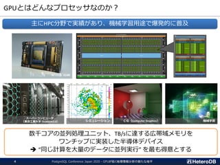 GPUとはどんなプロセッサなのか？
PostgreSQL Conference Japan 2020 - GPUが拓く地理情報分析の新たな地平4
主にHPC分野で実績があり、機械学習用途で爆発的に普及
NVIDIA A100
スーパーコンピュータ
（東京工業大学 TSUBAME3.0） ＣＧ（Computer Graphics） 機械学習
数千コアの並列処理ユニット、TB/sに達する広帯域メモリを
ワンチップに実装した半導体デバイス
➔ “同じ計算を大量のデータに並列実行” を最も得意とする
シミュレーション
 