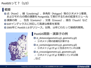 PostGISって？（1/2）
▌概要
 点（Point）、線（LineString）、多角形（Polygon）等のジオメトリ要素、
およびそれらの間の演算を PostgreSQL で実行するための拡張モジュール
 演算の例 … 包含（Contains）、交差（Crosses）、接合（Touch）など
 GiSTインデックスに対応して高速な検索を実現
 2005年に PostGIS 1.0 がリリース。以降、15年にわたって継続的開発。
▌PostGIS関数・演算子の例
 st_distance(geometry g1, geometry g2)
✓ ジオメトリ間の距離を計算する
 st_contains(geometry g1, geometry g2)
✓ ジオメトリ g2 が g1 に包含されていれば真
 st_crosses(geometry g1, geometry g2)
✓ ジオメトリ g2 が g1 を横切っていれば真
…など
© GAIA RESOURCES
PostgreSQL Conference Japan 2020 - GPUが拓く地理情報分析の新たな地平7
 