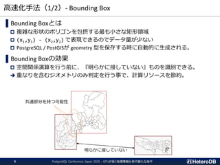 高速化手法（1/2）- Bounding Box
PostgreSQL Conference Japan 2020 - GPUが拓く地理情報分析の新たな地平9
▌Bounding Boxとは
 複雑な形状のポリゴンを包摂する最も小さな矩形領域
 (x1,y1) - (x2,y2) で表現できるのでデータ量が少ない
 PostgreSQL / PostGISが geometry 型を保存する時に自動的に生成される。
▌Bounding Boxの効果
 空間関係演算を行う前に、『明らかに接していない』ものを識別できる。
➔ 重なりを含むジオメトリのみ判定を行う事で、計算リソースを節約。
明らかに接していない
共通部分を持つ可能性
 