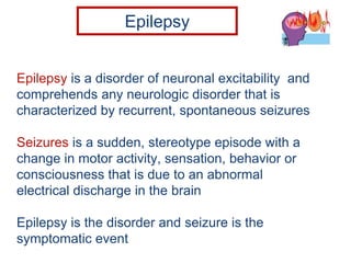 Epilepsy is a disorder of neuronal excitability and
comprehends any neurologic disorder that is
characterized by recurrent, spontaneous seizures
Seizures is a sudden, stereotype episode with a
change in motor activity, sensation, behavior or
consciousness that is due to an abnormal
electrical discharge in the brain
Epilepsy is the disorder and seizure is the
symptomatic event
Epilepsy
 