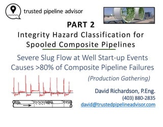 PART 2
Integrity Hazard Classification for
Spooled Composite Pipelines
Severe Slug Flow at Well Start-up Events
Causes >80% of Composite Pipeline Failures
David Richardson, P.Eng.
(403) 880-2835
david@trustedpipelineadvisor.com
(Production Gathering)
 