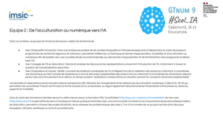 Equipe 2 : De l’acculturation au numérique vers l’IA
Dans ce contexte, ce groupe de travail se donne pour objets de recherche de :
● Axe 3 (Dispositifs innovants) : Faire une analyse secondaire de dix années d’enquêtes et d’études (enseignants et élèves) dans le cadre de plusieurs
programmes de recherche régionaux et nationaux permettant d’eﬀectuer un historique en termes d’appropriation, d’usabilité, et d’acculturation au
numérique aﬁn de projeter vers une nouvelles étude circonstanciée liée aux démarches d’appropriation et de familiarisation des enseignants et élèves
avec l’IA.
● Axe 2 (Usages de l’IA en éducation) : Décrire et analyser les discours et les représentations concernant l’introduction de l’IA, notamment à travers la
question de l’industrialisation éducative.
● Axe 4 (Indicateurs et traces) : Vériﬁer comment les artefacts numériques de l’IA s’intègrent lors de la médiation des savoirs en cherchant à caractériser
une dynamique qui tient compte de l’expérience à vivre et des enjeux expérientiels des acteurs tout en cherchant à caractériser les dimensions relevant
de leur vécu (à la fois pendant et en dehors du temps scolaire : réalisations d’observations en situation prenant en compte la dimension) expérientielle)
Les données et observations seront ensuite mises en perspective aﬁn d’éclairer les changements et les résistances (acculturation numérique, Collet et al., 2014) qui
permettent de caractériser l’impact de l’IA dans la forme scolaire et/ou universitaire, au regard également des phénomènes d’hybridation entre présence, distance,
supports et modalités.
Dans le cadre des formations hybrides servant à cette mise en place, la formation MSc SmartEdtech http://app.univ-cotedazur.fr/smartedtech (en lien avec
https://educazur.fr/) va permettre de servir à l’analyse et mise en pratique d’activités avec une communauté mondiale d’une cinquantaine de jeunes professionnel·le·s
de l’éducation, permettra à travers des projets étudiants, de ré-adresser les problématiques des axes 2, 3 et 4 à la lumière de ce qui peut se faire dans des pays
européens, africains, asiatiques ou nord et sud américains.
 
