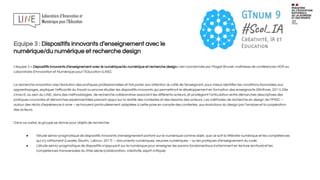 Equipe 3 : Dispositifs innovants d’enseignement avec le
numérique/du numérique et recherche design
L’équipe 3 « Dispositifs innovants d’enseignement avec le numérique/du numérique et recherche design » est coordonnée par Magali Brunel, maîtresse de conférences HDR au
Laboratoire d’Innovation et Numérique pour l’Education (LINE).
La recherche innovation vise l’évolution des pratiques professionnelles et fait porter son attention du côté de l’enseignant, pour mieux identiﬁer les conditions favorables aux
apprentissages, expliquer l’eﬃcacité du travail ou encore étudier les dispositifs innovants qui permettront le développement en formation des enseignants (Wirthner, 2011). Elle
s’inscrit, au sein du LINE, dans des méthodologies de recherche collaborative associant les diﬀérents acteurs, et privilégiant l’articulation entre démarches descriptives des
pratiques courantes et démarches expérimentales prenant appui sur la réalité des contextes et des besoins des acteurs. Les méthodes de recherche en design de l’IMSIC –
autour des récits d’expérience à vivre – se trouvent particulièrement adaptées à cette prise en compte des contextes, aux évolutions du design par l’analyse et la coopération
des acteurs.
Dans ce cadre, le groupe se donne pour objets de recherche:
● l’étude sémio-pragmatique de dispositifs innovants d’enseignement portant sur le numérique comme objet, que ce soit la littératie numérique et les compétences
qui s‘y rattachent (Lacelle, Boutin, Lebrun, 2017) – documents numériques, oeuvres numériques – ou les pratiques d’enseignement du code.
● L’étude sémio-pragmatique de dispositifs s’appuyant sur le numérique pour enseigner les savoirs fondamentaux (notamment en lecture-écriture) et les
compétences transversales du XXie siècle (collaboration, créativité, esprit critique).
 