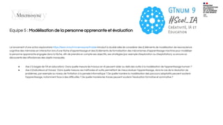 Equipe 5 : Modélisation de la personne apprenante et évaluation
Le lancement d’une action exploratoire https://team.inria.fr/mnemosyne/fr/aide introduit la double idée de considérer des (i) éléments de modélisation de neuroscience
cognitive des mémoires en interaction lors d’une tâche d’apprentissage et des (ii) éléments de formalisation des mécanismes d’apprentissage machine pour modéliser
la personne apprenante engagée dans la tâche, aﬁn de prendre en compte ses objectifs, ses stratégies (par exemple d’exploration ou d’exploitation), ou encore sa
découverte des aﬀordances des objets manipulés.
● Axe 2 (Usages de l’IA en éducation) : Dans quelle mesure les travaux en IA peuvent aider au delà des outils à la modélisation de l’apprentissage humain ?
● Axe 4 (Indicateurs et traces) : Dans quelle mesure ces méthodes et outils permettent de mieux évaluer l’apprentissage, dans le cas de la résolution de
problèmes, par exemple au niveau de l’initiation à la pensée informatique ? De quelle manière la modélisation des parcours adaptatifs peuvent soutenir
l’apprentissage, notamment face à des diﬃcultés ? De quelle manière les traces peuvent soutenir l’évaluation formative et sommative ?
 