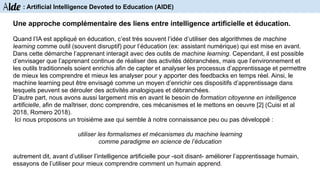 Une approche complémentaire des liens entre intelligence artificielle et éducation.
Quand l’IA est appliqué en éducation, c’est très souvent l’idée d’utiliser des algorithmes de machine
learning comme outil (souvent disruptif) pour l’éducation (ex: assistant numérique) qui est mise en avant.
Dans cette démarche l’apprenant interagit avec des outils de machine learning. Cependant, il est possible
d’envisager que l’apprenant continue de réaliser des activités débranchées, mais que l’environnement et
les outils traditionnels soient enrichis afin de capter et analyser les processus d’apprentissage et permettre
de mieux les comprendre et mieux les analyser pour y apporter des feedbacks en temps réel. Ainsi, le
machine learning peut être envisagé comme un moyen d’enrichir ces dispositifs d’apprentissage dans
lesquels peuvent se dérouler des activités analogiques et débranchées.
D’autre part, nous avons aussi largement mis en avant le besoin de formation citoyenne en intelligence
artificielle, afin de maîtriser, donc comprendre, ces mécanismes et le mettons en oeuvre [2] (Cuisi et al
2018, Romero 2018).
Ici nous proposons un troisième axe qui semble à notre connaissance peu ou pas développé :
utiliser les formalismes et mécanismes du machine learning
comme paradigme en science de l’éducation
autrement dit, avant d’utiliser l’intelligence artificielle pour -soit disant- améliorer l’apprentissage humain,
essayons de l’utiliser pour mieux comprendre comment un humain apprend.
Aide : Artificial Intelligence Devoted to Education (AIDE)
 