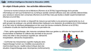 Un objet d’étude précis : les activités débranchées.
Comme le montre la lecture de la littérature (Romero et al 2018a) l’apprentissage de la pensée
informatique en tant que fondement du numérique semble vraiment efficace avec des activités débranchées
pour plusieurs raisons bien comprises (Romero et al 2019a) mais pas faciles à établir expérimentalement
(Romero et al 2018b).
On se propose ici de monter un dispositif de mesure qui permette à une personne apprenante (ou à un
petit groupe) de pratiquer une activité débranchée impliquant une résolution de problème lié à l’informatique
et en lien avec la robotique pédagogique en lien avec les travaux existants (Romero et al 2018c).
L’utilisation d’outils de machine learning pourra permettre de :
- Faire, après apprentissage, des mesures complexes liées aux gestes ou attitudes de l’apprenant afin
d’automatiser et fiabiliser la collecte des données et de pouvoir
mieux les relier à des processus cognitifs (ex: démarche
d’exploitation, démarche d’exploration).
- Confronter les mécanismes cognitifs impliqués dans
l’apprentissage humain aux modèles sous-jacents en
machine-learning (ex: dualité acteur/critique dans les
situation d’apprentissage avec récompense (renforcement)).
https://csunplugged.org
Aide : Artificial Intelligence Devoted to Education (AIDE)
 