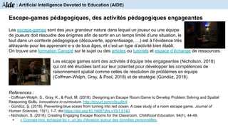 Les escape-games sont des jeux grandeur nature dans lequel un joueur ou une équipe
de joueurs doit résoudre des énigmes afin de sortir en un temps limité d’une situation, le
tout dans un contexte pédagogique (découverte, apprentissage, …) est à l’évidence très
attrayante pour les apprenant·e·s de tous âges, et c’est un type d’activité bien établi.
On trouve une formation Canopé sur le sujet ou des articles ou tutoriels et espace d’échange de ressources.
Les escape games sont des activités d’équipe très engageantes (Nicholson, 2018)
qui ont été étudiées tant sur leur potentiel pour développer les compétences de
raisonnement spatial comme celles de résolution de problèmes en équipe
(Coffman-Wolph, Gray, & Pool, 2018) et de stratégie (Gündüz, 2018).
References :
- Coffman-Wolph, S., Gray, K., & Pool, M. (2018). Designing an Escape Room Game to Develop Problem Solving and Spatial
Reasoning Skills. Innovations in curriculum. http://tinyurl.com/y9cuj6h4
- Gündüz, Ş. (2018). Preventing blue ocean from turning into red ocean: A case study of a room escape game. Journal of
Human Sciences, 15(1), 1-7. doi:https://doi.org/10.14687/jhs.v15i1.5140
- Nicholson, S. (2018). Creating Engaging Escape Rooms for the Classroom. Childhood Education, 94(1), 44-49.
+ « Connais-moi, échappe-toi », un jeu d’évasion autour des données personnelles.
Escape-games pédagogiques, des activités pédagogiques engageantes
Aide : Artificial Intelligence Devoted to Education (AIDE)
 