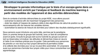 Dans le contexte d’activités débranchées du projet AIDE, nous allons pouvoir:
- scénariser la séance afin de maximiser l’engagement des personnes;
- doter les objets et l’espace de capteurs reliés à des algorithmes de calcul de position ou de
reconnaissance afin de mesurer les variables idoines;
- automatiser la séance de mesure de données pour obtenir des résultats statistiquement significatifs.
Nous pensons aussi introduire une autre idée, permise par le paradigme.
Dans un premier temps le groupe fait l’activité, avec un test de compétence
avant et après. Ensuite le groupe doit suivre l’activité du groupe suivant en
tant qu’observateur et évaluer, les attitudes et démarches mises en œuvre
à l’aide d’une interface précise pour le guider. Cela permettra aux personnes
de prendre un vrai recul sur leur propre démarche et permettra d’aider
à la collecte des données pour ce qui ne peut être automatisé. On proposera
aussi aux personnes d’annoter leur propre vidéo pour mieux conscientiser son
apprentissage.
Développer la pensée informatique par le biais d’un escape-game dans un
environnement enrichi par l’analyse et feedback du machine learning à
partir des modèles de l’apprenant et des activités débranchées
Aide : Artificial Intelligence Devoted to Education (AIDE)
 