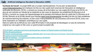 Contexte de travail : le projet AIDE est un projet interdisciplinaire. D’une part, le laboratoire
unice.fr/laboratoires/line est impliqué à la fois sur des sujets liant sciences de l’éducation et intelligence
artificielle [4] (Romero, 2018), y compris au niveau de la formation sur ces sujets [2] (Cuissi et al 2018), en
plus de son activité sur l’étude de la créativité en lien avec la résolution de problèmes [5] (Romero et al
2018c) y compris au niveau de l’apprentissage de la pensée informatique dans le cadre de [1] (Romero et al
2019a, Romero et al 2018b) tandis que l’équipe team.inria.fr/mnemosyne travaille à la fois sur des problèmes
de machine learning bio-inspirés, en lien avec l’interprétabilité de ces processus (Drumond 2019), avec une
forte implication en médiation scientifique sur ces sujets.
Dans le cadre de du #IA [3] sur son volet #Formation il est proposé de développer un axe de recherche
original sur ces sujets en lien avec un grand projet européen [6].
Aide : Artificial Intelligence Devoted to Education (AIDE)
[1] EUR DS4H graduate school and a pluridisciplinary research of Digital Systems and Digital Society
[2] MSc #CreaSmartEdtech
[3] Instituts interdisciplinaires d’intelligence artificielle (3IA) #Formation #Recherche #Transfert, #Santé #Développement du territoire
[4] Sophia summit # IA et Éducation
[5] ANR #CreaMaker : Cocreativity and problem solving in #makered
[6] FET Flagship "Humane AI"
 