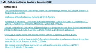 Références
CreaCube, a playful activity with modular robotics (2018c) M. Romero, D. David, B.Lille.
Le jeu du robot : analyse d’une activité d’informatique débranchée sous la perspective de la cognition
incarnée (2019a) M. Romero, M. Duflot, T. Viéville.
Numérique et éducation … vous avez dit #CreaSmartEdtech ? (2018) M. Cuissi, N. Colombier, S.-C.
Lefèvre , I. Yastrebova - Otmanine, M Romero , C.De Smet, T Viéville.
Intelligence artificielle et pensée humaine (2018) M. Romero.
Analyse comparative d’une activité d’apprentissage de la programmation en mode branché et débranché
(2018b) M. Romero, B. Lille, T. Viéville, M. Duflot-Kremer, C. De Smet, D. Belhassein.
Que disent les sciences de l’éducation à propos de l’apprentissage du code ? (2018a) M. Romero, S.
Noirpoudre et T. Viéville.
Bio-inspired analysis of deep learning on not-so-big data using data-prototypes (2019) T.
Drumond, T. Viéville, F. Alexandre.
Aide : Artificial Intelligence Devoted to Education (AIDE)
 