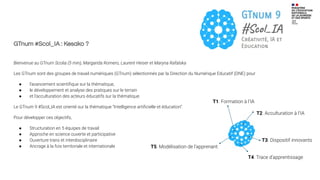 GTnum #Scol_IA : Kesako ?
Bienvenue au GTnum Scolia (5 min), Margarida Romero, Laurent Heiser et Maryna Rafalska
Les GTnum sont des groupes de travail numériques (GTnum) sélectionnés par la Direction du Numérique Educatif (DNE) pour
● l’avancement scientiﬁque sur la thématique,
● le développement et analyse des pratiques sur le terrain
● et l’acculturation des acteurs éducatifs sur la thématique.
Le GTnum 9 #Scol_IA est orienté sur la thématique “Intelligence artiﬁcielle et éducation”.
Pour développer ces objectifs,
● Structuration en 5 équipes de travail
● Approche en science ouverte et participative
● Ouverture trans et interdisciplinaire
● Ancrage à la fois territoriale et internationale
T1. Formation à l’IA
T2. Acculturation à l’IA
T3. Dispositif innovants
T4. Trace d’apprentissage
T5. Modélisation de l’apprenant
 